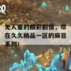 无人妻的精彩剧情，尽在久久精品一区的麻豆系列！