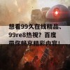 想看99久在线精品、99re8热视？百度带你畅享精彩内容！