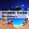 高清欧美性感视频，让你大饱眼福！超高清欧美videosseⅹo