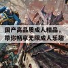 国产高品质成人精品，带你畅享无限成人乐趣