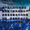 国产成人AV引领潮流展现魅力新风尚娱乐产业焕发青春活力与无限可能，带来新的活力与无限创意引领潮流。