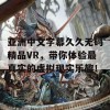 亚洲中文字幕久久无码精品VR，带你体验最真实的虚拟现实乐趣！