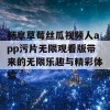 畅享草莓丝瓜视频人app污片无限观看版带来的无限乐趣与精彩体验