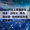 NBA历史上最强球员排名：迈克尔·乔丹、勒布朗·詹姆斯等传奇巨星解析