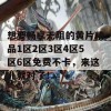 想要畅享无阻的黄片精品1区2区3区4区5区6区免费不卡，来这儿就对了！