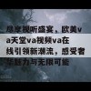 尽享视听盛宴，欧美va天堂va视频va在线引领新潮流，感受奢华魅力与无限可能