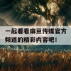 一起看看麻豆传媒官方频道的精彩内容吧！