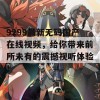 9299最新无码国产在线视频，给你带来前所未有的震撼视听体验！