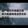 国产精华的卓越之路 助力肌肤焕发自然光彩与活力