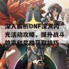 深入解析DNF深渊闪光活动攻略，提升战斗效率和奖励获取技巧