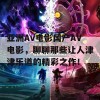 亚洲Av电影国产AV电影，聊聊那些让人津津乐道的精彩之作！