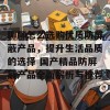 聊聊怎么选购优质防屏蔽产品，提升生活品质的选择 国产精品防屏蔽产品全面解析与推荐