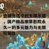 感受生活中的无限乐趣，国产精品嫩草影院永久一的多元魅力与无限可能性