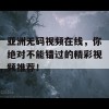 亚洲无码视频在线，你绝对不能错过的精彩视频推荐！