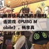 推荐极具人气的手机射击游戏《PUBG Mobile》，畅享真实战斗体验