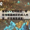 蜜臂A∨无码精品，带你领略最精彩的成人内容，尽享视觉盛宴！