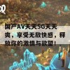 国产AV天天5G天天爽，享受无敌快感，释放你的激情与欲望！