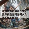 亚洲精品内容真不错，国产精品无码无码久久让人爱不释手！