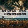 影音先锋乱交：大伙儿一起畅聊那些疯狂的事情！