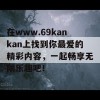 在www.69kankan上找到你最爱的精彩内容，一起畅享无限乐趣吧！