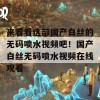 来看看这部国产白丝的无码喷水视频吧！国产白丝无码喷水视频在线观看