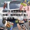 DNF万世三剑魂职业攻略：如何轻松打出10亿高伤害