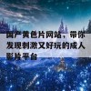 国产黄色片网站，带你发现刺激又好玩的成人影片平台