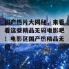 国产热片大揭秘，来看看这些精品无码电影吧！电影区国产热精品无码