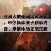 亚洲人成无码网www，带你畅享亚洲精彩内容，尽情体验无限乐趣！