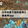 让你欲罢不能的亚洲三级美阴app