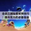 合战三国仙君解锁技巧：提升实力的必备指南