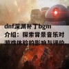 dnf深渊补丁bgm介绍：探索背景音乐对游戏体验的影响与评价