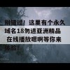 别错过！这里有个永久域名18勿进亚洲精品 在线播放嗯啊等你来体验！