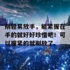 别轻易放手，能紧握在手的就好好珍惜吧！可以握紧的就别放了。