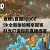 盘她s直播app669k全新体验畅享甜蜜时光打造你的直播盛宴