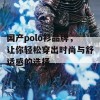 国产polo衫品牌，让你轻松穿出时尚与舒适感的选择