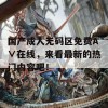 国产成人无码区免费A∨在线，来看最新的热门内容吧！