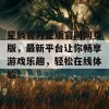 星辰官方正版官网网页版，最新平台让你畅享游戏乐趣，轻松在线体验！