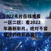 2022毛片在线观看一区二区：看2022年最新影片，绝对不容错过的精彩内容！