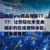 色纽ww精品视频7777：让你轻松享受最精彩的在线视频体验，快来看看吧！