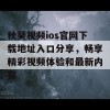 秋葵视频ios官网下载地址入口分享，畅享精彩视频体验和最新内容