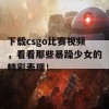 下载csgo比赛视频，看看那些暴躁少女的精彩表现！