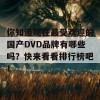 你知道现在最受欢迎的国产DVD品牌有哪些吗？快来看看排行榜吧！