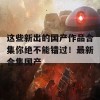 这些新出的国产作品合集你绝不能错过！最新合集国产