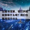 在图书馆里，我们到底能做些什么呢？我们在图书馆干什么