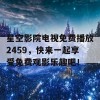 星空影院电视免费播放2459，快来一起享受免费观影乐趣吧！