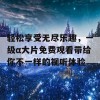 轻松享受无尽乐趣，一级α大片免费观看带给你不一样的视听体验