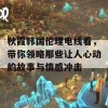 秋霞韩国伦理电线看，带你领略那些让人心动的故事与情感冲击