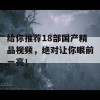 给你推荐18部国产精品视频，绝对让你眼前一亮！