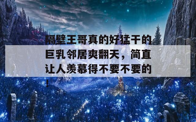 隔壁王哥真的好猛干的巨乳邻居爽翻天，简直让人羡慕得不要不要的！